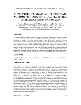 International Journal of Managing Value and Supply Chains (IJMVSC) Vol.5, No. 2, June 2014
DOI: 10.5121/ijmvsc.2014.5206 49
SUPPLY CHAIN MANAGEMENT IN INDIAN
AUTOMOTIVE INDUSTRY : COMPLEXITIES,
CHALLENGES AND WAY AHEAD
Souresh Bhattacharya1
, Dr. D. Mukhopadhyay2
and Dr. Sunil Giri3
1
Research Scholar, College of Management, SMVD University, Katra, J & K, India
2
Dean, Faculty of Management, SMVD University, Katra, J & K, India
3
Associate Professor, MDI, Murshidabad, West Bengal, India
ABSTRACT
The Indian automotive industry, comprising vehicle and component manufacturers, has grown steadily
since the economic liberalization of the early 1990’s. The arrival of major global auto companies has
galvanised the domestic sector into adopting Supply Chain best practices. This has enhanced
competitiveness leading to a quantum growth in exports. However, the Indian automotive industry has to
operate in an unique environment further posing challenges to the already complex automobile supply
chain. Therefore, a need is felt to continually study supply chain practices in this sector from a
contemporary, practitioner’s viewpoint in order to identify key factors of differentiation which would
ultimately provide competitive advantage. This paper seeks to understand the present status, complexities
and challenges facing the Indian automobile sector. It examines trends such as visibility and innovation,
collaboration and supply networks and evolving leadership roles impacting supply chain effectiveness.
Strategies for overcoming challenges are presented as also a framework for further study and analysis.
KEYWORDS
Supply Chain Management, automotive industry, Supply Chain Challenges, Assembler-supplier
synergy, India
1. INTRODUCTION
Universally, the automotive industry has been accepted as a major driver of growth of a nation’s
economy and is a significant contributor to the global economy. The automobile has been
described as ‘both a form and function’ based product involving high level of engineering as
well as being positioned as a fashion product [1]. The industry has rightly been called as “the
industry of industries”, since it uses outputs of nearly all manufacturing industries [2] and
supports upstream (mining, steel etc) and downstream industries (finance, insurance, after –
market etc) [3]. Infusion of technology has led to incorporation of electronics (sensors,
actuators) replacing mechanical design of assemblies – engine brake system, steering etc, built in
test equipment, entertainment and navigation system and advancements in materials and design
[4][5]. India, China and Brazil are major emerging markets with robust domestic demand and
adequate local production [6][7]. Global automotive companies have lowest EBIT margins in
comparison to industry leaders (10.4%) but having the highest number of inventory turns (18.2)
and best in class delivery performance (97.3%) [8]. The industry is asset, material and labour
intensive which calls for involved operational planning and execution at all levels of
management. Government interventions have been a major driving force for development of the
automobile industry in Brazil, China, South Korea and the United States at the Incubation,
Penetration and Sustainability stages [3].
 