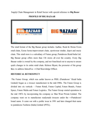 Supply Chain Management in Retail Sector:with special reference to Big Bazar
PROFILE OF BIG BAZAAR
The retail format of the Big Bazaar group includes Aadhar, Rural & Home-Town
retail chain, Ezone home-improvement chain, sportswear retailer, depot and music
chain. This retail store is a subsidiary of Future group; Pantaloons Retail India Ltd.
Big Bazaar group offers more than 136 stores all over the country. Every Big
Bazaar outlet is owned by the company, and not franchised out to anyone to ensure
quick changes to its entire retail chain. Kishore Biyani, the promoter of the group
likes to address himself as ―Chief Knowledge Officer.
HISTORICAL RETROSPECT
The Future Group, which was earlier known as PRIL (Pantaloons’ Retail India
Limited) began as a trouser manufacturer in the mid-1980s. The Future Group is
divided into six verticals – Future Retail, Future Capital, Future Brands, Future
Space, Future Media and Future Logistics. The Future Group started operations in
the mid 1987s by incorporating the company as Man Wear Private Limited. The
company went on to manufacture readymade trousers under the ―Pantaloons‖
brand name. It came out with a public issue in 1991 and later changed their name
to pantaloons Fashions (India) Limited (PFIL).
 