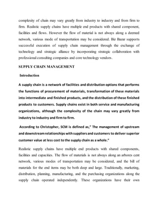 complexity of chain may vary greatly from industry to industry and from firm to
firm. Realistic supply chains have multiple end products with shared component,
facilities and flows. However the flow of material is not always along a deemed
network, various mode of transportation may be considered. Biz Bazar supports
successful execution of supply chain management through the exchange of
technology and strategic alliance by incorporating strategic collaboration with
professional consulting companies and core technology vendors.
SUPPLY CHAIN MANAGEMENT
Introduction
A supply chain is a network of facilities and distribution options that performs
the functions of procurement of materials, transformation of these materials
into intermediate and finished products, and the distribution of these finished
products to customers. Supply chains exist in both service and manufacturing
organizations, although the complexity of the chain may vary greatly from
industry to industry and firm to firm.
According to Christopher, SCM is defined as,” The management of upstream
and downstreamrelationships withsuppliersand customers to deliver superior
customer value at less cost to the supply chain as a whole.”
Realistic supply chains have multiple end products with shared components,
facilities and capacities. The flow of materials is not always along an arbores cent
network, various modes of transportation may be considered, and the bill of
materials for the end items may be both deep and large. Traditionally, marketing,
distribution, planning, manufacturing, and the purchasing organizations along the
supply chain operated independently. These organizations have their own
 