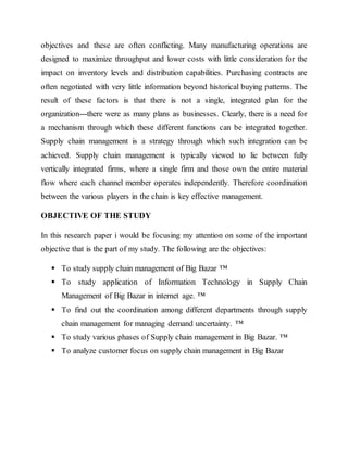 objectives and these are often conflicting. Many manufacturing operations are
designed to maximize throughput and lower costs with little consideration for the
impact on inventory levels and distribution capabilities. Purchasing contracts are
often negotiated with very little information beyond historical buying patterns. The
result of these factors is that there is not a single, integrated plan for the
organization---there were as many plans as businesses. Clearly, there is a need for
a mechanism through which these different functions can be integrated together.
Supply chain management is a strategy through which such integration can be
achieved. Supply chain management is typically viewed to lie between fully
vertically integrated firms, where a single firm and those own the entire material
flow where each channel member operates independently. Therefore coordination
between the various players in the chain is key effective management.
OBJECTIVE OF THE STUDY
In this research paper i would be focusing my attention on some of the important
objective that is the part of my study. The following are the objectives:
 To study supply chain management of Big Bazar ™
 To study application of Information Technology in Supply Chain
Management of Big Bazar in internet age. ™
 To find out the coordination among different departments through supply
chain management for managing demand uncertainty. ™
 To study various phases of Supply chain management in Big Bazar. ™
 To analyze customer focus on supply chain management in Big Bazar
 