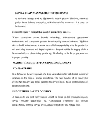 SUPPLY CHAIN MANAGEMENT OF BIG BAZAR
As such the strategy used by Big Bazar is Shorter product life cycle, improved
quality, faster delivery lower price, which have define its success. It is based on
the formula:
Competitiveness = competitive assets x competitive process
Where competitive assets include technology, infrastructure, government
institution etc and competitive process include quality customization etc. Big Bazar
tries to build infrastructure in order to establish compatibility with the production
and marketing structure and improve process. Logistic within the supply chain is
the art and science of obtaining, producing, distributing etc in the proper place and
in proper quantity.
MAJOR TRENDS IN SUPPLY CHAIN MANAGEMENT
CO- MAKERSHIP
It is defined as the development of a long term relationship with limited number of
suppliers on the basis of mutual confidence. The main benefits of co maker ship
are shorter delivery lead times, reliable delivery promises, faster implementation of
design changes etc.
USE OF THIRD PARTY LOGISTICS
A decision to use third party logistic should be based on the organization needs,
service provider capabilities etc. Outsourcing operations like storage,
transportation, improve service levels, enhance flexibility and reduce cost.
 