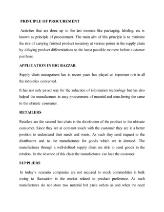 PRINCIPLE OF PROCUREMENT
Activities that are done up to the last moment like packaging, labeling, etc is
known as principle of procurement. The main aim of this principle is to minimize
the risk of carrying finished product inventory at various points in the supply chain
by delaying product differentiations to the latest possible moment before customer
purchase.
APPLICATION IN BIG BAZZAR
Supply chain management has in recent years has played an important role in all
the industries concerned.
It has not only paved way for the induction of information technology but has also
helped the manufactures in easy procurement of material and transferring the same
to the ultimate consumer.
RETAILERS
Retailers are the second last chain in the distribution of the product to the ultimate
consumer. Since they are at constant touch with the customer they are in a better
position to understand their needs and wants. As such they send request to the
distributors and to the manufactures for goods which are in demand. The
manufactures through a well-defined supply chain are able to send goods to the
retailers. In the absence of this chain the manufactures can lose the customer.
SUPPLIERS
In today’s scenario companies are not required to stock commodities in bulk
owing to fluctuation in the market related to product preference. As such
manufactures do not store raw material but place orders as and when the need
 