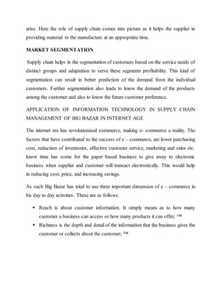 arise. Here the role of supply chain comes into picture as it helps the supplier in
providing material to the manufacture at an appropriate time.
MARKET SEGMENTATION
Supply chain helps in the segmentation of customers based on the service needs of
distinct groups and adaptation to serve these segments profitability. This kind of
segmentation can result in better prediction of the demand from the individual
customers. Further segmentation also leads to know the demand of the products
among the customer and also to know the future customer preference.
APPLICATION OF INFORMATION TECHNOLOGY IN SUPPLY CHAIN
MANAGEMENT OF BIG BAZAR IN INTERNET AGE
The internet era has revolutionized commerce, making e- commerce a reality. The
factors that have contributed to the success of e – commerce, are lower purchasing
cost, reduction of inventories, effective customer service, marketing and sales etc.
know time has come for the paper based business to give away to electronic
business when supplier and customer will transact electronically. This would help
in reducing cost, price, and increasing savings.
As such Big Bazar has tried to use three important dimension of e – commerce in
his day to day activities. These are as follows:
 Reach is about customer information. It simply means as to how many
customer a business can access or how many products it can offer; ™
 Richness is the depth and detail of the information that the business gives the
customer or collects about the customer; ™
 