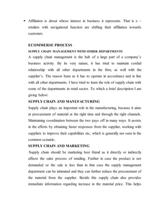  Affiliation is about whose interest in business it represents. That is e –
retailers with navigational function are shifting their affiliation towards
customer;
ECOMMERSE PROCESS
SUPPLY CHAIN MANAGEMENT WITH OTHER DEPARTMENTS
A supply chain management is the hub of a large part of a company’s
business activity. By its very nature, it has tried to maintain cordial
relationship with all other departments in the firm, as well with the
supplier’s. The reason been as it has to operate in accordance and in line
with all other departments. I have tried to learn the role of supply chain with
some of the departments in retail sector. To which a brief description I am
giving below:
SUPPLY CHAIN AND MANUFACTURING
Supply chain plays an important role in the manufacturing, because it aims
at procurement of material at the right time and through the right channels.
Maintaining coordination between the two pays off in many ways. It assists
in the efforts by obtaining faster responses from the supplier, working with
suppliers to improve their capabilities etc, which is generally not seen in the
common scenario.
SUPPLY CHAIN AND MARKETING
Supply chain should be marketing best friend as it directly or indirectly
affects the sales process of retailing. Further in case the product is not
demanded or the sale is less than in that case the supply management
department can be intimated and they can further reduce the procurement of
the material from the supplier. Beside this supply chain also provides
immediate information regarding increase in the material price. This helps
 