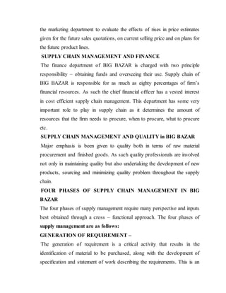 the marketing department to evaluate the effects of rises in price estimates
given for the future sales quotations, on current selling price and on plans for
the future product lines.
SUPPLY CHAIN MANAGEMENT AND FINANCE
The finance department of BIG BAZAR is charged with two principle
responsibility – obtaining funds and overseeing their use. Supply chain of
BIG BAZAR is responsible for as much as eighty percentages of firm’s
financial resources. As such the chief financial officer has a vested interest
in cost efficient supply chain management. This department has some very
important role to play in supply chain as it determines the amount of
resources that the firm needs to procure, when to procure, what to procure
etc.
SUPPLY CHAIN MANAGEMENT AND QUALITY in BIG BAZAR
Major emphasis is been given to quality both in terms of raw material
procurement and finished goods. As such quality professionals are involved
not only in maintaining quality but also undertaking the development of new
products, sourcing and minimizing quality problem throughout the supply
chain.
FOUR PHASES OF SUPPLY CHAIN MANAGEMENT IN BIG
BAZAR
The four phases of supply management require many perspective and inputs
best obtained through a cross – functional approach. The four phases of
supply management are as follows:
GENERATION OF REQUIREMENT –
The generation of requirement is a critical activity that results in the
identification of material to be purchased, along with the development of
specification and statement of work describing the requirements. This is an
 