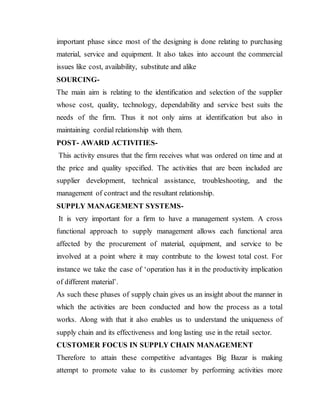 important phase since most of the designing is done relating to purchasing
material, service and equipment. It also takes into account the commercial
issues like cost, availability, substitute and alike
SOURCING-
The main aim is relating to the identification and selection of the supplier
whose cost, quality, technology, dependability and service best suits the
needs of the firm. Thus it not only aims at identification but also in
maintaining cordial relationship with them.
POST- AWARD ACTIVITIES-
This activity ensures that the firm receives what was ordered on time and at
the price and quality specified. The activities that are been included are
supplier development, technical assistance, troubleshooting, and the
management of contract and the resultant relationship.
SUPPLY MANAGEMENT SYSTEMS-
It is very important for a firm to have a management system. A cross
functional approach to supply management allows each functional area
affected by the procurement of material, equipment, and service to be
involved at a point where it may contribute to the lowest total cost. For
instance we take the case of ‘operation has it in the productivity implication
of different material’.
As such these phases of supply chain gives us an insight about the manner in
which the activities are been conducted and how the process as a total
works. Along with that it also enables us to understand the uniqueness of
supply chain and its effectiveness and long lasting use in the retail sector.
CUSTOMER FOCUS IN SUPPLY CHAIN MANAGEMENT
Therefore to attain these competitive advantages Big Bazar is making
attempt to promote value to its customer by performing activities more
 