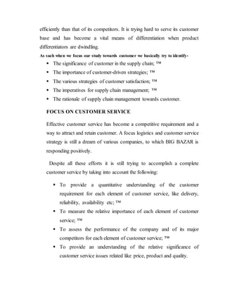 efficiently than that of its competitors. It is trying hard to serve its customer
base and has become a vital means of differentiation when product
differentiators are dwindling.
As such when we focus our study towards customer we basically try to identify-
 The significance of customer in the supply chain; ™
 The importance of customer-driven strategies; ™
 The various strategies of customer satisfaction; ™
 The imperatives for supply chain management; ™
 The rationale of supply chain management towards customer.
FOCUS ON CUSTOMER SERVICE
Effective customer service has become a competitive requirement and a
way to attract and retain customer. A focus logistics and customer service
strategy is still a dream of various companies, to which BIG BAZAR is
responding positively.
Despite all these efforts it is still trying to accomplish a complete
customer service by taking into account the following:
 To provide a quantitative understanding of the customer
requirement for each element of customer service, like delivery,
reliability, availability etc; ™
 To measure the relative importance of each element of customer
service; ™
 To assess the performance of the company and of its major
competitors for each element of customer service; ™
 To provide an understanding of the relative significance of
customer service issues related like price, product and quality.
 