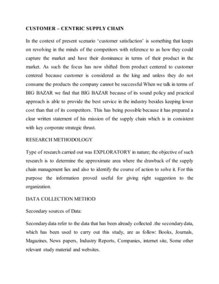 CUSTOMER – CENTRIC SUPPLY CHAIN
In the context of present scenario ‘customer satisfaction’ is something that keeps
on revolving in the minds of the competitors with reference to as how they could
capture the market and have their dominance in terms of their product in the
market. As such the focus has now shifted from product centered to customer
centered because customer is considered as the king and unless they do not
consume the products the company cannot be successful When we talk in terms of
BIG BAZAR we find that BIG BAZAR because of its sound policy and practical
approach is able to provide the best service in the industry besides keeping lower
cost than that of its competitors. This has being possible because it has prepared a
clear written statement of his mission of the supply chain which is in consistent
with key corporate strategic thrust.
RESEARCH METHODOLOGY
Type of research carried out was EXPLORATORY in nature; the objective of such
research is to determine the approximate area where the drawback of the supply
chain management lies and also to identify the course of action to solve it. For this
purpose the information proved useful for giving right suggestion to the
organization.
DATA COLLECTION METHOD
Secondary sources of Data:
Secondarydata refer to the data that has been already collected .the secondarydata,
which has been used to carry out this study, are as follow: Books, Journals,
Magazines, News papers, Industry Reports, Companies, internet site, Some other
relevant study material and websites.
 