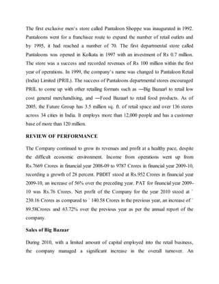 The first exclusive men‘s store called Pantaloon Shoppe was inaugurated in 1992.
Pantaloons went for a franchisee route to expand the number of retail outlets and
by 1995, it had reached a number of 70. The first departmental store called
Pantaloons was opened in Kolkata in 1997 with an investment of Rs 0.7 million.
The store was a success and recorded revenues of Rs 100 million within the first
year of operations. In 1999, the company‘s name was changed to Pantaloon Retail
(India) Limited (PRIL). The success of Pantaloons departmental stores encouraged
PRIL to come up with other retailing formats such as ―Big Bazaar‖ to retail low
cost general merchandising, and ―Food Bazaar‖ to retail food products. As of
2005, the Future Group has 3.5 million sq. ft. of retail space and over 136 stores
across 34 cities in India. It employs more than 12,000 people and has a customer
base of more than 120 million.
REVIEW OF PERFORMANCE
The Company continued to grow its revenues and profit at a healthy pace, despite
the difficult economic environment. Income from operations went up from
Rs.7669 Crores in financial year 2008-09 to 9787 Crores in financial year 2009-10,
recording a growth of 28 percent. PBDIT stood at Rs.952 Crores in financial year
2009-10, an increase of 56% over the preceding year. PAT for financial year 2009-
10 was Rs.76 Crores. Net profit of the Company for the year 2010 stood at `
230.16 Crores as compared to ` 140.58 Crores in the previous year, an increase of `
89.58Crores and 63.72% over the previous year as per the annual report of the
company.
Sales of Big Bazaar
During 2010, with a limited amount of capital employed into the retail business,
the company managed a significant increase in the overall turnover. An
 