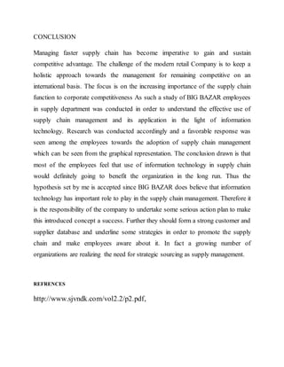 CONCLUSION
Managing faster supply chain has become imperative to gain and sustain
competitive advantage. The challenge of the modern retail Company is to keep a
holistic approach towards the management for remaining competitive on an
international basis. The focus is on the increasing importance of the supply chain
function to corporate competitiveness As such a study of BIG BAZAR employees
in supply department was conducted in order to understand the effective use of
supply chain management and its application in the light of information
technology. Research was conducted accordingly and a favorable response was
seen among the employees towards the adoption of supply chain management
which can be seen from the graphical representation. The conclusion drawn is that
most of the employees feel that use of information technology in supply chain
would definitely going to benefit the organization in the long run. Thus the
hypothesis set by me is accepted since BIG BAZAR does believe that information
technology has important role to play in the supply chain management. Therefore it
is the responsibility of the company to undertake some serious action plan to make
this introduced concept a success. Further they should form a strong customer and
supplier database and underline some strategies in order to promote the supply
chain and make employees aware about it. In fact a growing number of
organizations are realizing the need for strategic sourcing as supply management.
REFRENCES
http://www.sjvndk.com/vol2.2/p2.pdf,
 