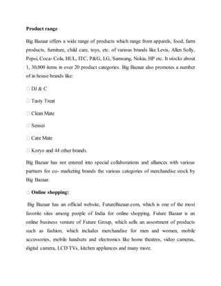 Product range
Big Bazaar offers a wide range of products which range from apparels, food, farm
products, furniture, child care, toys, etc. of various brands like Levis, Allen Solly,
Pepsi, Coca- Cola, HUL, ITC, P&G, LG, Samsung, Nokia, HP etc. It stocks about
1, 30,000 items in over 20 product categories. Big Bazaar also promotes a number
of in house brands like:
Big Bazaar has not entered into special collaborations and alliances with various
partners for co- marketing brands the various categories of merchandise stock by
Big Bazaar.
Online shopping:
Big Bazaar has an official website, FutureBazaar.com, which is one of the most
favorite sites among people of India for online shopping. Future Bazaar is an
online business venture of Future Group, which sells an assortment of products
such as fashion, which includes merchandise for men and women, mobile
accessories, mobile handsets and electronics like home theatres, video cameras,
digital camera, LCD TVs, kitchen appliances and many more.
 