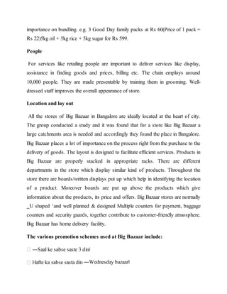 importance on bundling. e.g. 3 Good Day family packs at Rs 60(Price of 1 pack =
Rs 22)5kg oil + 5kg rice + 5kg sugar for Rs 599.
People
For services like retailing people are important to deliver services like display,
assistance in finding goods and prices, billing etc. The chain employs around
10,000 people. They are made presentable by training them in grooming. Well-
dressed staff improves the overall appearance of store.
Location and lay out
All the stores of Big Bazaar in Bangalore are ideally located at the heart of city.
The group conducted a study and it was found that for a store like Big Bazaar a
large catchments area is needed and accordingly they found the place in Bangalore.
Big Bazaar places a lot of importance on the process right from the purchase to the
delivery of goods. The layout is designed to facilitate efficient services. Products in
Big Bazaar are properly stacked in appropriate racks. There are different
departments in the store which display similar kind of products. Throughout the
store there are boards/written displays put up which help in identifying the location
of a product. Moreover boards are put up above the products which give
information about the products, its price and offers. Big Bazaar stores are normally
‗U shaped ‘and well planned & designed Multiple counters for payment, baggage
counters and security guards, together contribute to customer-friendly atmosphere.
Big Bazaar has home delivery facility.
The various promotion schemes used at Big Bazaar include:
―Wednesday bazaar‖
 