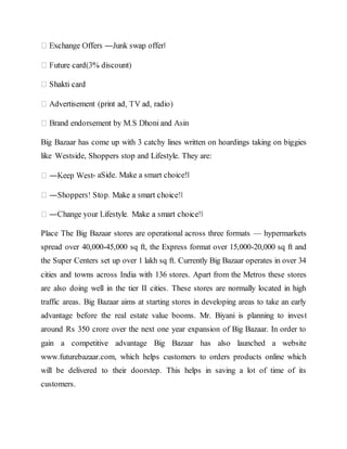 Big Bazaar has come up with 3 catchy lines written on hoardings taking on biggies
like Westside, Shoppers stop and Lifestyle. They are:
- aSide. Make a smart choice!‖
Place The Big Bazaar stores are operational across three formats — hypermarkets
spread over 40,000-45,000 sq ft, the Express format over 15,000-20,000 sq ft and
the Super Centers set up over 1 lakh sq ft. Currently Big Bazaar operates in over 34
cities and towns across India with 136 stores. Apart from the Metros these stores
are also doing well in the tier II cities. These stores are normally located in high
traffic areas. Big Bazaar aims at starting stores in developing areas to take an early
advantage before the real estate value booms. Mr. Biyani is planning to invest
around Rs 350 crore over the next one year expansion of Big Bazaar. In order to
gain a competitive advantage Big Bazaar has also launched a website
www.futurebazaar.com, which helps customers to orders products online which
will be delivered to their doorstep. This helps in saving a lot of time of its
customers.
 