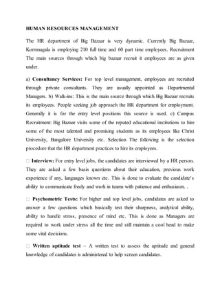 HUMAN RESOURCES MANAGEMENT
The HR department of Big Bazaar is very dynamic. Currently Big Bazaar,
Kormnagala is employing 210 full time and 60 part time employees. Recruitment
The main sources through which big bazaar recruit it employees are as given
under.
a) Consultancy Services: For top level management, employees are recruited
through private consultants. They are usually appointed as Departmental
Managers. b) Walk-ins: This is the main source through which Big Bazaar recruits
its employees. People seeking job approach the HR department for employment.
Generally it is for the entry level positions this source is used. c) Campus
Recruitment: Big Bazaar visits some of the reputed educational institutions to hire
some of the most talented and promising students as its employees like Christ
University, Bangalore University etc. Selection The following is the selection
procedure that the HR department practices to hire its employees.
Interview: For entry level jobs, the candidates are interviewed by a HR person.
They are asked a few basis questions about their education, previous work
experience if any, languages known etc. This is done to evaluate the candidate‘s
ability to communicate freely and work in teams with patience and enthusiasm. .
Psychometric Tests: For higher and top level jobs, candidates are asked to
answer a few questions which basically test their sharpness, analytical ability,
ability to handle stress, presence of mind etc. This is done as Managers are
required to work under stress all the time and still maintain a cool head to make
some vital decisions.
Written aptitude test – A written test to assess the aptitude and general
knowledge of candidates is administered to help screen candidates.
 