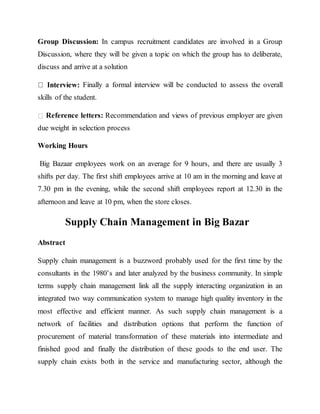Group Discussion: In campus recruitment candidates are involved in a Group
Discussion, where they will be given a topic on which the group has to deliberate,
discuss and arrive at a solution
Finally a formal interview will be conducted to assess the overall
skills of the student.
Reference letters: Recommendation and views of previous employer are given
due weight in selection process
Working Hours
Big Bazaar employees work on an average for 9 hours, and there are usually 3
shifts per day. The first shift employees arrive at 10 am in the morning and leave at
7.30 pm in the evening, while the second shift employees report at 12.30 in the
afternoon and leave at 10 pm, when the store closes.
Supply Chain Management in Big Bazar
Abstract
Supply chain management is a buzzword probably used for the first time by the
consultants in the 1980’s and later analyzed by the business community. In simple
terms supply chain management link all the supply interacting organization in an
integrated two way communication system to manage high quality inventory in the
most effective and efficient manner. As such supply chain management is a
network of facilities and distribution options that perform the function of
procurement of material transformation of these materials into intermediate and
finished good and finally the distribution of these goods to the end user. The
supply chain exists both in the service and manufacturing sector, although the
 