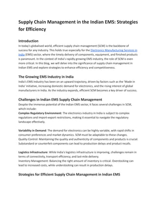 Supply Chain Management in the Indian EMS: Strategies
for Efficiency
Introduction
In today's globalised world, efficient supply chain management (SCM) is the backbone of
success for any industry. This holds true especially for the Electronics Manufacturing Services in
India (EMS) sector, where the timely delivery of components, equipment, and finished products
is paramount. In the context of India's rapidly growing EMS industry, the role of SCM is even
more critical. In this blog, we will delve into the significance of supply chain management in
Indian EMS and explore strategies to enhance efficiency and competitiveness.
The Growing EMS Industry in India
India's EMS industry has been on an upward trajectory, driven by factors such as the 'Made in
India' initiative, increasing domestic demand for electronics, and the rising interest of global
manufacturers in India. As the industry expands, efficient SCM becomes a key driver of success.
Challenges in Indian EMS Supply Chain Management
Despite the immense potential of the Indian EMS sector, it faces several challenges in SCM,
which include:
Complex Regulatory Environment: The electronics industry in India is subject to complex
regulations and import-export restrictions, making it essential to navigate the regulatory
landscape effectively.
Variability in Demand: The demand for electronics can be highly variable, with rapid shifts in
consumer preferences and market dynamics. SCM must be adaptable to these changes.
Quality Control: Maintaining the quality and authenticity of components and products is crucial.
Substandard or counterfeit components can lead to production delays and product recalls.
Logistics Infrastructure: While India's logistics infrastructure is improving, challenges remain in
terms of connectivity, transport efficiency, and last-mile delivery.
Inventory Management: Balancing the right amount of inventory is critical. Overstocking can
lead to increased costs, while understocking can result in production delays.
Strategies for Efficient Supply Chain Management in Indian EMS
 