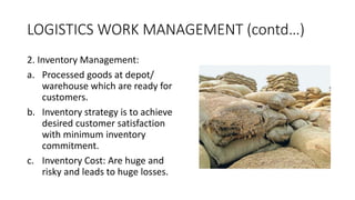 LOGISTICS WORK MANAGEMENT (contd…)
2. Inventory Management:
a. Processed goods at depot/
warehouse which are ready for
customers.
b. Inventory strategy is to achieve
desired customer satisfaction
with minimum inventory
commitment.
c. Inventory Cost: Are huge and
risky and leads to huge losses.
 