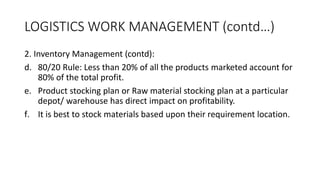 LOGISTICS WORK MANAGEMENT (contd…)
2. Inventory Management (contd):
d. 80/20 Rule: Less than 20% of all the products marketed account for
80% of the total profit.
e. Product stocking plan or Raw material stocking plan at a particular
depot/ warehouse has direct impact on profitability.
f. It is best to stock materials based upon their requirement location.
 