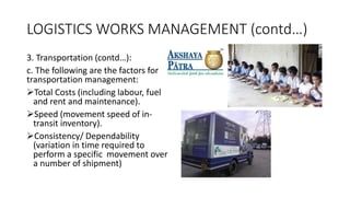 LOGISTICS WORKS MANAGEMENT (contd…)
3. Transportation (contd…):
c. The following are the factors for
transportation management:
Total Costs (including labour, fuel
and rent and maintenance).
Speed (movement speed of in-
transit inventory).
Consistency/ Dependability
(variation in time required to
perform a specific movement over
a number of shipment)
 