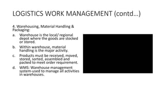 LOGISTICS WORK MANAGEMENT (contd…)
4. Warehousing, Material Handling &
Packaging:
a. Warehouse is the local/ regional
depot where the goods are stocked
or stored.
b. Within warehouse, material
handling is the major activity.
c. Products must be received, moved,
stored, sorted, assembled and
packed to meet order requirement.
d. WMS: Warehouse management
system-used to manage all activities
in warehouses.
 