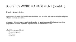 LOGISTICS WORK MANAGEMENT (contd…)
5. Facility Network Design:
a. Deals with strategic placement of warehouses and facilities and overall network design for
efficient business operation.
b. Requires determining the optimized number of warehouses and facilities over a given
geographical location to peform logistics works at minimal total cost.
c. Facilities can consists of:
Manufacturing plants
Warehouses
Retail stores
 