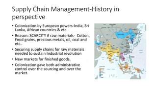 Supply Chain Management-History in
perspective
• Colonization by European powers-India, Sri
Lanka, African countries & etc.
• Reason: SCARCITY if raw materials- Cotton,
Food grains, precious metals, oil, coal and
etc..
• Securing supply chains for raw materials
needed to sustain Industrial revolution
• New markets for finished goods.
• Colonization gave both administrative
control over the sourcing and over the
market.
 