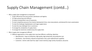 Supply Chain Management (contd…)
• Why is supply chain management so important?
• To gain efficiencies from procurement, distribution and logistics
• To make outsourcing more efficient
• To reduce transportation costs of inventories
• To meet competitive pressures from shorter development times, more new products, and demand for more customization
• To meet the challenge of globalization and longer supply chains
• To meet the new challenges from e-commerce
• To manage the complexities of supply chains
• To manage the inventories needed across the supply chain
• Why is supply chain management difficult?
 Different organizations in the supply chain may have different, conflicting objectives
• Manufacturers: long run production, high quality, high productivity, low production cost
• Distributors: low inventory, reduced transportation costs, quick replenishment capability
• Customers: shorter order lead time, high in-stock inventory, large variety of products, low prices
 