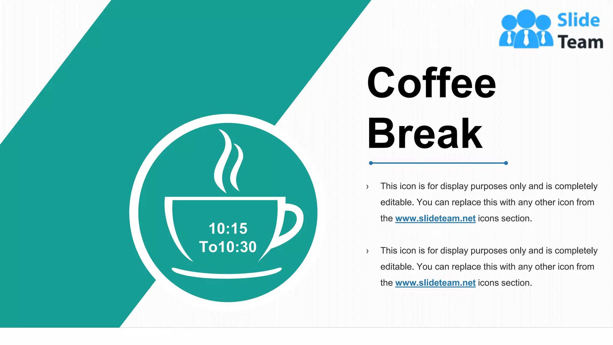 10:15
To10:30
› This icon is for display purposes only and is completely
editable. You can replace this with any other icon from
the www.slideteam.net icons section.
› This icon is for display purposes only and is completely
editable. You can replace this with any other icon from
the www.slideteam.net icons section.
Coffee
Break
14
 