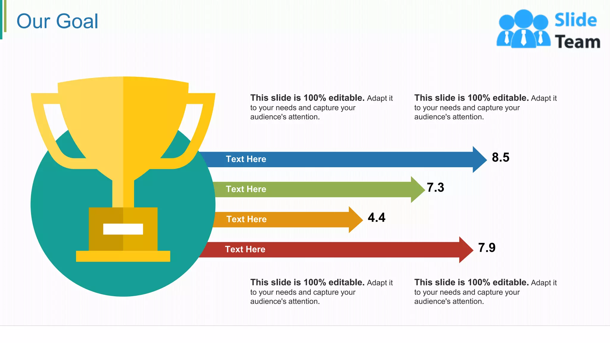 Our Goal
8.5
7.3
4.4
7.9
Text Here
Text Here
Text Here
Text Here
This slide is 100% editable. Adapt it
to your needs and capture your
audience's attention.
This slide is 100% editable. Adapt it
to your needs and capture your
audience's attention.
This slide is 100% editable. Adapt it
to your needs and capture your
audience's attention.
This slide is 100% editable. Adapt it
to your needs and capture your
audience's attention.
24
 