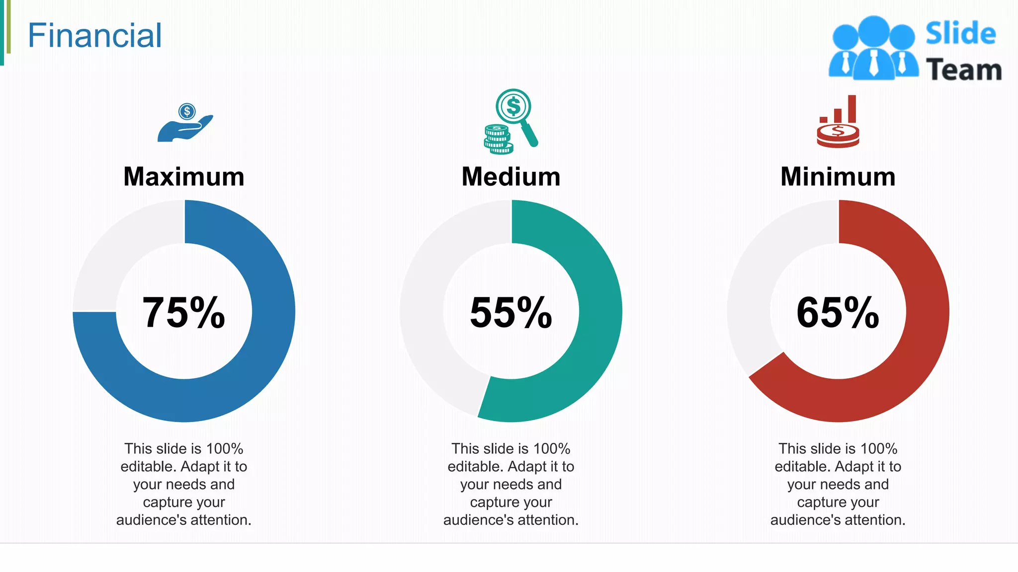 Financial
26
This slide is 100%
editable. Adapt it to
your needs and
capture your
audience's attention.
75%
Maximum Medium
This slide is 100%
editable. Adapt it to
your needs and
capture your
audience's attention.
55%
Minimum
This slide is 100%
editable. Adapt it to
your needs and
capture your
audience's attention.
65%
 