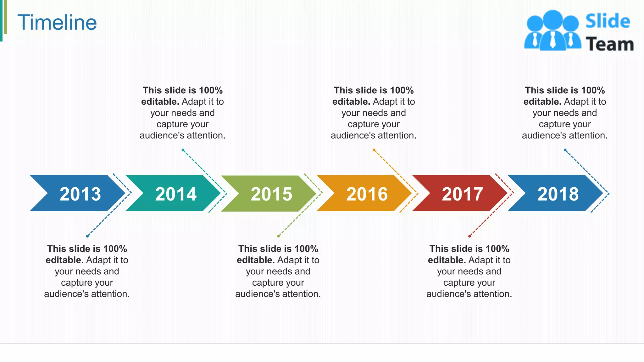 Timeline
2013
This slide is 100%
editable. Adapt it to
your needs and
capture your
audience's attention.
2014
This slide is 100%
editable. Adapt it to
your needs and
capture your
audience's attention.
2015
This slide is 100%
editable. Adapt it to
your needs and
capture your
audience's attention.
2016
This slide is 100%
editable. Adapt it to
your needs and
capture your
audience's attention.
2017
This slide is 100%
editable. Adapt it to
your needs and
capture your
audience's attention.
2018
This slide is 100%
editable. Adapt it to
your needs and
capture your
audience's attention.
29
 