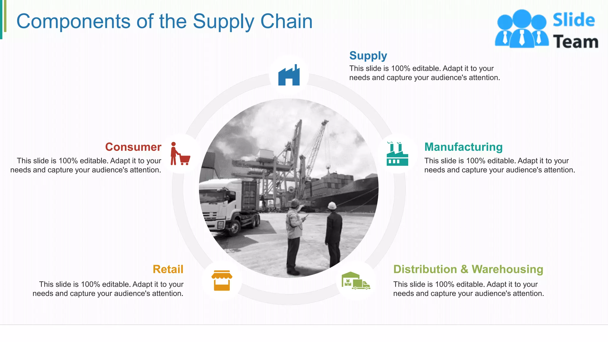 Components of the Supply Chain
Supply
This slide is 100% editable. Adapt it to your
needs and capture your audience's attention.
Manufacturing
This slide is 100% editable. Adapt it to your
needs and capture your audience's attention.
Distribution & Warehousing
This slide is 100% editable. Adapt it to your
needs and capture your audience's attention.
Retail
This slide is 100% editable. Adapt it to your
needs and capture your audience's attention.
Consumer
This slide is 100% editable. Adapt it to your
needs and capture your audience's attention.
5
 