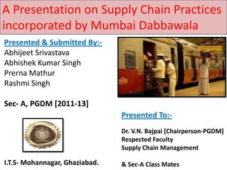 A Presentation on Supply Chain Practices
incorporated by Mumbai Dabbawala
Presented & Submitted By:-
Abhijeet Srivastava
Abhishek Kumar Singh
Prerna Mathur
Rashmi Singh

Sec- A, PGDM [2011-13]
                                Presented To:-
                                Dr. V.N. Bajpai [Chairperson-PGDM]
                                Respected Faculty
                                Supply Chain Management

I.T.S- Mohannagar, Ghaziabad.   & Sec-A Class Mates
 