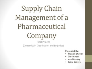 Supply Chain
Management of a
Pharmaceutical
Company
Final Project
(Dynamics in Distribution and Logistics)
Presented By:
• Hussain Shabbir
• Zia Rasheed
• Asad Farooq
• Faizal Saleem
 
