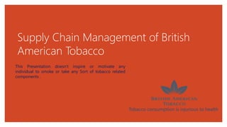 Supply Chain Management of British
American Tobacco
Tobacco consumption is injurious to health
This Presentation doesn't inspire or motivate any
individual to smoke or take any Sort of tobacco related
components .
 