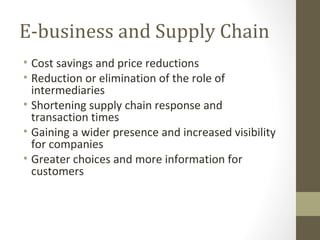 E-business and Supply Chain
• Cost savings and price reductions
• Reduction or elimination of the role of
  intermediaries
• Shortening supply chain response and
  transaction times
• Gaining a wider presence and increased visibility
  for companies
• Greater choices and more information for
  customers
 
