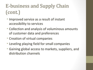 E-business and Supply Chain
(cont.)
• Improved service as a result of instant
  accessibility to services
• Collection and analysis of voluminous amounts
  of customer data and preferences
• Creation of virtual companies
• Leveling playing field for small companies
• Gaining global access to markets, suppliers, and
  distribution channels
 
