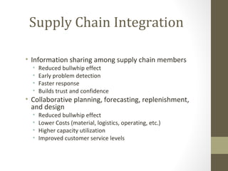 Supply Chain Integration

• Information sharing among supply chain members
  •   Reduced bullwhip effect
  •   Early problem detection
  •   Faster response
  •   Builds trust and confidence
• Collaborative planning, forecasting, replenishment,
  and design
  •   Reduced bullwhip effect
  •   Lower Costs (material, logistics, operating, etc.)
  •   Higher capacity utilization
  •   Improved customer service levels
 