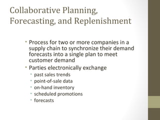 Collaborative Planning,
Forecasting, and Replenishment

   • Process for two or more companies in a
     supply chain to synchronize their demand
     forecasts into a single plan to meet
     customer demand
   • Parties electronically exchange
     •   past sales trends
     •   point-of-sale data
     •   on-hand inventory
     •   scheduled promotions
     •   forecasts
 