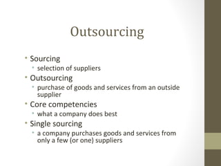 Outsourcing
• Sourcing
  • selection of suppliers
• Outsourcing
  • purchase of goods and services from an outside
    supplier
• Core competencies
  • what a company does best
• Single sourcing
  • a company purchases goods and services from
    only a few (or one) suppliers
 