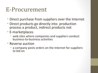 E-Procurement
• Direct purchase from suppliers over the Internet
• Direct products go directly into production
  process a product, indirect products not
• E-marketplaces
  • web sites where companies and suppliers conduct
    business-to-business activities
• Reverse auction
  • a company posts orders on the Internet for suppliers
    to bid on
 