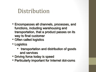 Distribution
 Encompasses all channels, processes, and
  functions, including warehousing and
  transportation, that a product passes on its
  way to final customer
 Often called logistics
 Logistics
     transportation and distribution of goods
      and services
 Driving force today is speed
 Particularly important for Internet dot-coms
 