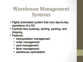 Warehouse Management
        Systems
 Highly automated system that runs day-to-day
  operations of a DC
 Controls item putaway, picking, packing, and
  shipping
 Features
    transportation management
    order management
    yard management
    labor management
    warehouse optimization
 