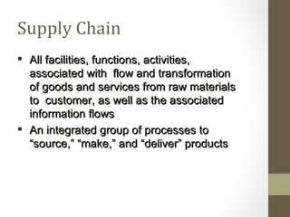 Supply Chain
 All facilities, functions, activities,
  associated with flow and transformation
  of goods and services from raw materials
  to customer, as well as the associated
  information flows
 An integrated group of processes to
  “source,” “make,” and “deliver” products
 