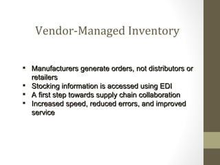 Vendor-Managed Inventory

 Manufacturers generate orders, not distributors or
  retailers
 Stocking information is accessed using EDI
 A first step towards supply chain collaboration
 Increased speed, reduced errors, and improved
  service
 