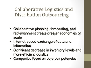 Collaborative Logistics and
   Distribution Outsourcing

 Collaborative planning, forecasting, and
  replenishment create greater economies of
  scale
 Internet-based exchange of data and
  information
 Significant decrease in inventory levels and
  more efficient logistics
 Companies focus on core competencies
 