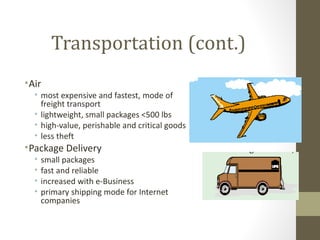 Transportation (cont.)
• Air
   • most expensive and fastest, mode of
     freight transport
   • lightweight, small packages <500 lbs
   • high-value, perishable and critical goods
   • less theft
• Package Delivery
   •   small packages
   •   fast and reliable
   •   increased with e-Business
   •   primary shipping mode for Internet
       companies
 