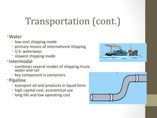 Transportation (cont.)
• Water
  •   low-cost shipping mode
  •   primary means of international shipping
  •   U.S. waterways
  •   slowest shipping mode
• Intermodal
  • combines several modes of shipping-truck,
    water and rail
  • key component is containers
• Pipeline
  • transport oil and products in liquid form
  • high capital cost, economical use
  • long life and low operating cost
 