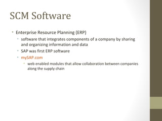 SCM Software
• Enterprise Resource Planning (ERP)
  • software that integrates components of a company by sharing
    and organizing information and data
  • SAP was first ERP software
  • mySAP.com
     • web enabled modules that allow collaboration between companies
       along the supply chain
 