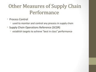 Other Measures of Supply Chain
         Performance
• Process Control
  • used to monitor and control any process in supply chain
• Supply Chain Operations Reference (SCOR)
  • establish targets to achieve “best in class” performance
 